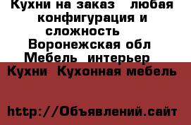 Кухни на заказ , любая конфигурация и сложность . - Воронежская обл. Мебель, интерьер » Кухни. Кухонная мебель   